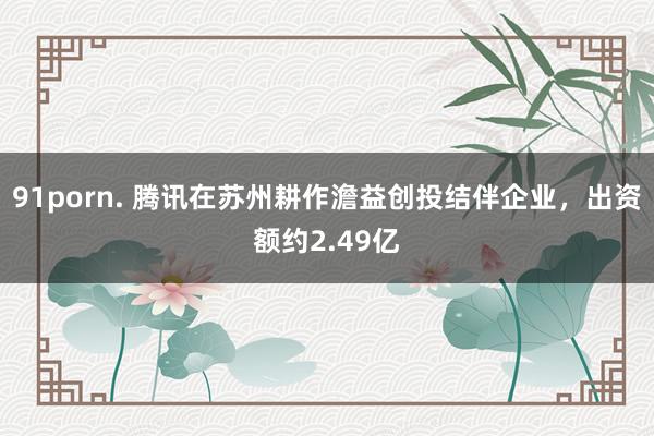 91porn. 腾讯在苏州耕作澹益创投结伴企业，出资额约2.49亿