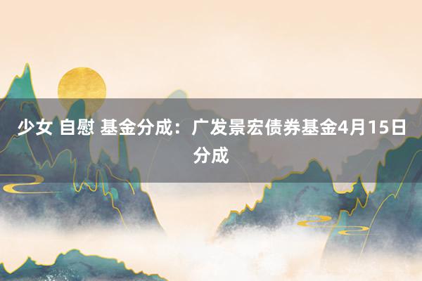 少女 自慰 基金分成：广发景宏债券基金4月15日分成