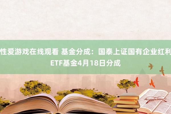 性爱游戏在线观看 基金分成：国泰上证国有企业红利ETF基金4月18日分成