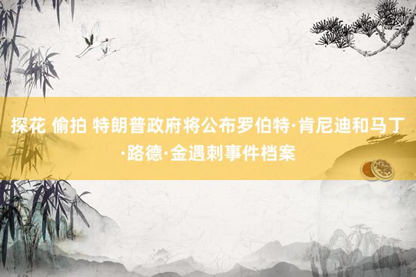 探花 偷拍 特朗普政府将公布罗伯特·肯尼迪和马丁·路德·金遇刺事件档案