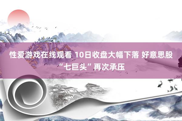性爱游戏在线观看 10日收盘大幅下落 好意思股“七巨头”再次承压