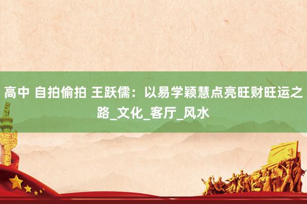 高中 自拍偷拍 王跃儒：以易学颖慧点亮旺财旺运之路_文化_客厅_风水