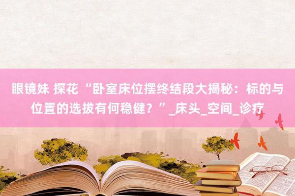 眼镜妹 探花 “卧室床位摆终结段大揭秘：标的与位置的选拔有何稳健？”_床头_空间_诊疗