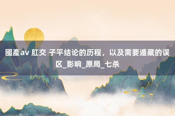 國產av 肛交 子平结论的历程，以及需要遁藏的误区_影响_原局_七杀