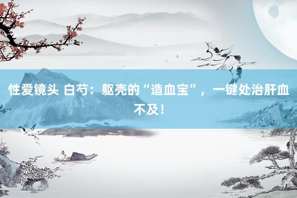 性爱镜头 白芍：躯壳的“造血宝”，一键处治肝血不及！