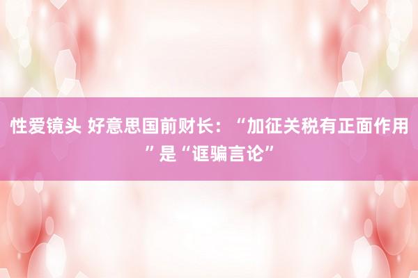 性爱镜头 好意思国前财长：“加征关税有正面作用”是“诓骗言论”