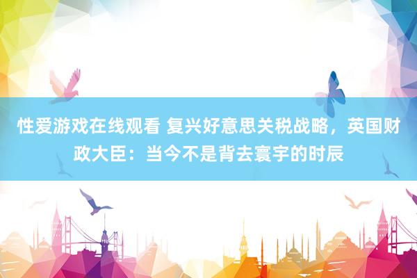 性爱游戏在线观看 复兴好意思关税战略，英国财政大臣：当今不是背去寰宇的时辰