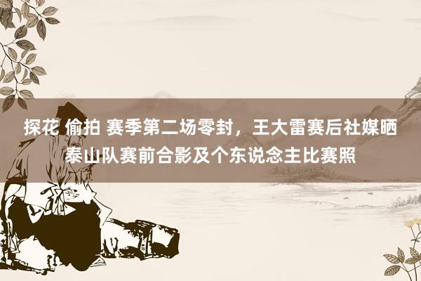 探花 偷拍 赛季第二场零封，王大雷赛后社媒晒泰山队赛前合影及个东说念主比赛照