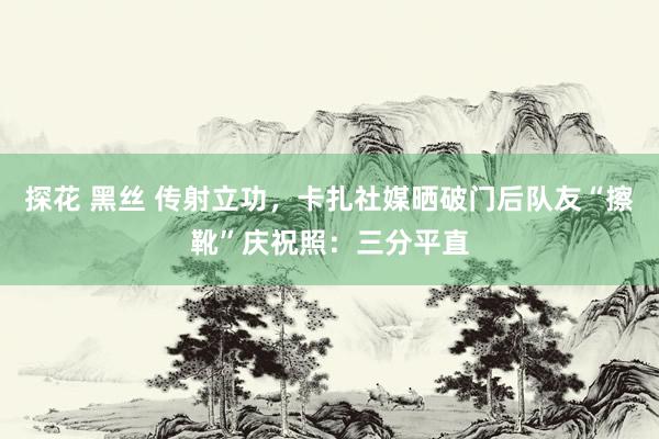 探花 黑丝 传射立功，卡扎社媒晒破门后队友“擦靴”庆祝照：三分平直