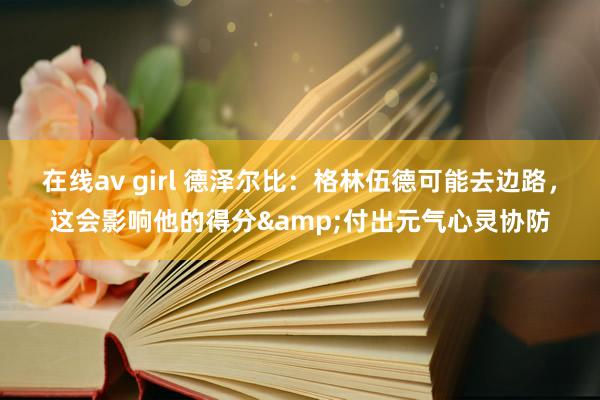 在线av girl 德泽尔比：格林伍德可能去边路，这会影响他的得分&付出元气心灵协防