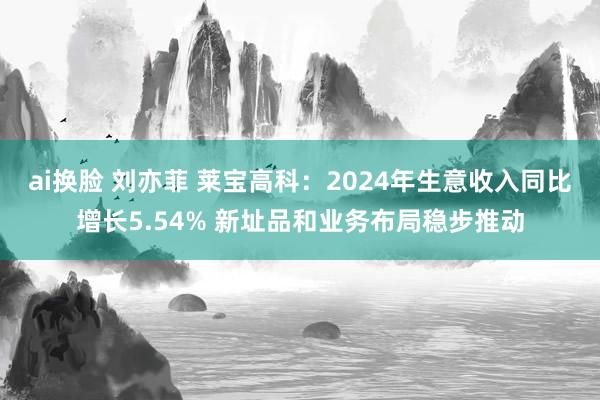 ai换脸 刘亦菲 莱宝高科：2024年生意收入同比增长5.54% 新址品和业务布局稳步推动