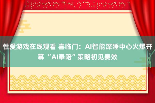 性爱游戏在线观看 喜临门：AI智能深睡中心火爆开幕 “AI奉陪”策略初见奏效
