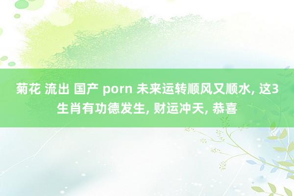 菊花 流出 国产 porn 未来运转顺风又顺水, 这3生肖有功德发生, 财运冲天, 恭喜