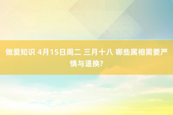 做爱知识 4月15日周二 三月十八 哪些属相需要严慎与退换?