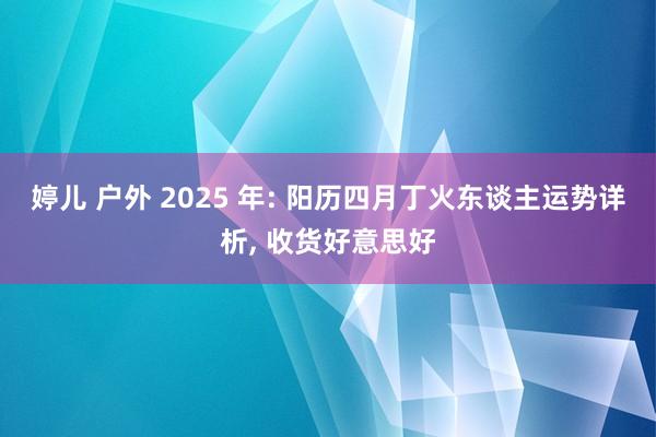 婷儿 户外 2025 年: 阳历四月丁火东谈主运势详析， 收货好意思好
