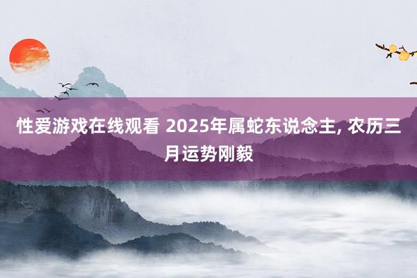 性爱游戏在线观看 2025年属蛇东说念主， 农历三月运势刚毅