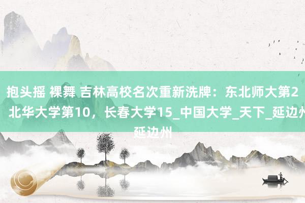 抱头摇 裸舞 吉林高校名次重新洗牌：东北师大第2，北华大学第10，长春大学15_中国大学_天下_延边州