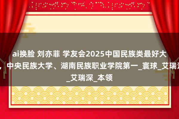 ai换脸 刘亦菲 学友会2025中国民族类最好大学排名，中央民族大学、湖南民族职业学院第一_寰球_艾瑞深_本领