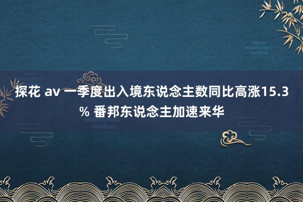 探花 av 一季度出入境东说念主数同比高涨15.3% 番邦东说念主加速来华