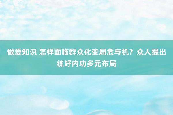 做爱知识 怎样面临群众化变局危与机？众人提出练好内功多元布局