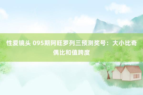 性爱镜头 095期阿旺罗列三预测奖号：大小比奇偶比和值跨度