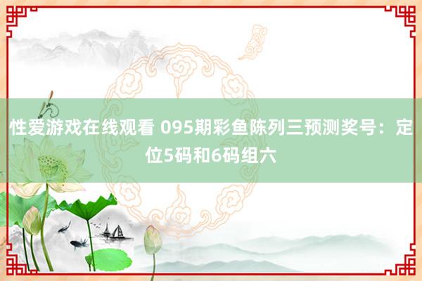性爱游戏在线观看 095期彩鱼陈列三预测奖号：定位5码和6码组六