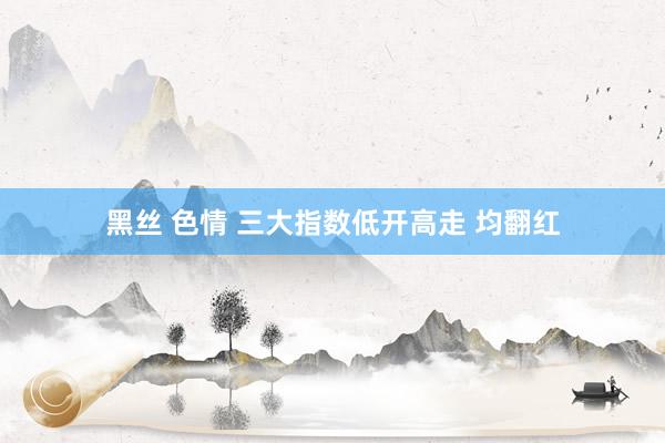 黑丝 色情 三大指数低开高走 均翻红
