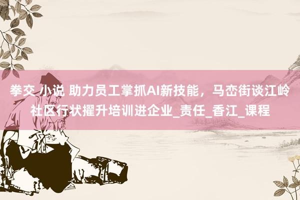 拳交 小说 助力员工掌抓AI新技能，马峦街谈江岭社区行状擢升培训进企业_责任_香江_课程