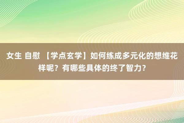 女生 自慰 【学点玄学】如何练成多元化的想维花样呢？有哪些具体的终了智力？