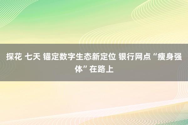 探花 七天 锚定数字生态新定位 银行网点“瘦身强体”在路上