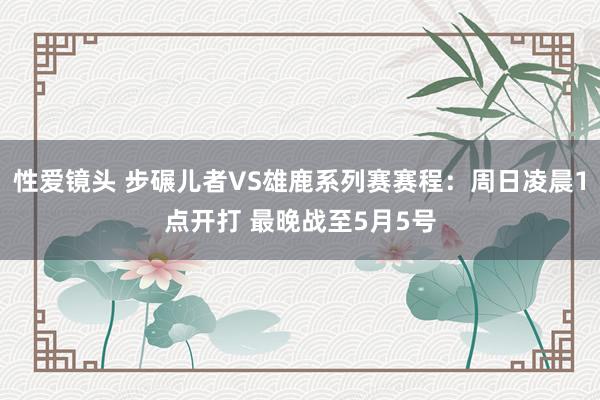 性爱镜头 步碾儿者VS雄鹿系列赛赛程：周日凌晨1点开打 最晚战至5月5号