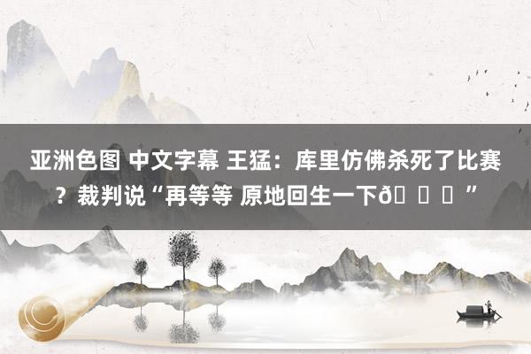 亚洲色图 中文字幕 王猛：库里仿佛杀死了比赛？裁判说“再等等 原地回生一下😂”