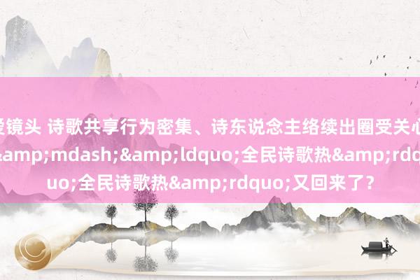 性爱镜头 诗歌共享行为密集、诗东说念主络续出圈受关心&mdash;&mdash;&ldquo;全民诗歌热&rdquo;又回来了？