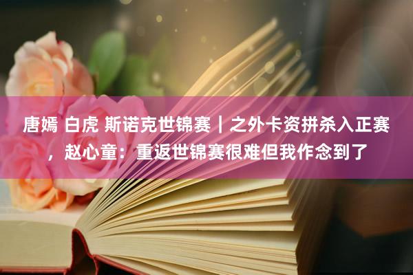 唐嫣 白虎 斯诺克世锦赛｜之外卡资拼杀入正赛，赵心童：重返世锦赛很难但我作念到了