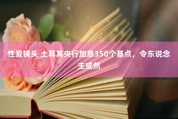 性爱镜头 土耳其央行加息350个基点，令东说念主或然