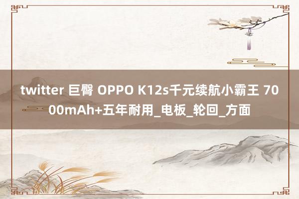 twitter 巨臀 OPPO K12s千元续航小霸王 7000mAh+五年耐用_电板_轮回_方面