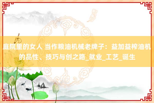 庭院里的女人 当作粮油机械老牌子：益加益榨油机的品性、技巧与创之路_就业_工艺_诞生