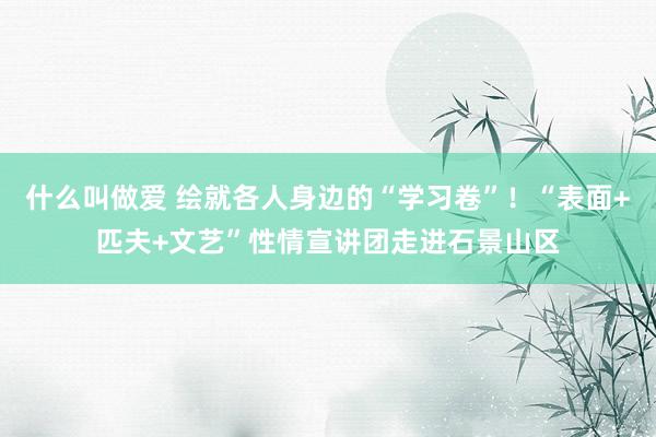 什么叫做爱 绘就各人身边的“学习卷”！“表面+匹夫+文艺”性情宣讲团走进石景山区