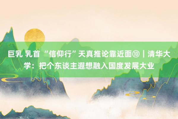 巨乳 乳首 “信仰行”天真推论靠近面⑩｜清华大学：把个东谈主遐想融入国度发展大业