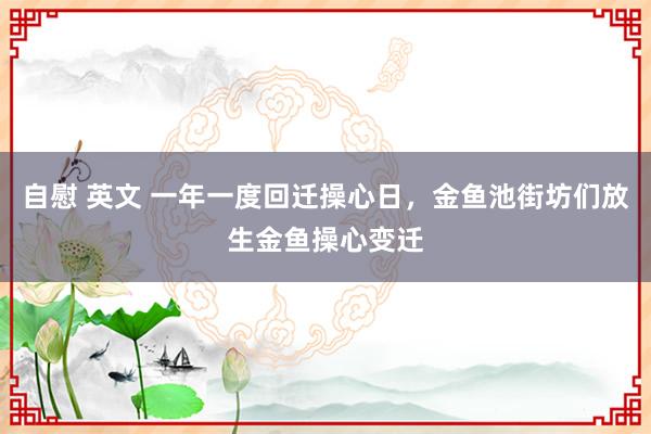 自慰 英文 一年一度回迁操心日，金鱼池街坊们放生金鱼操心变迁