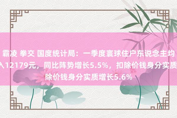 霸凌 拳交 国度统计局：一季度寰球住户东说念主均可哄骗收入12179元，同比阵势增长5.5%，扣除价钱身分实质增长5.6%