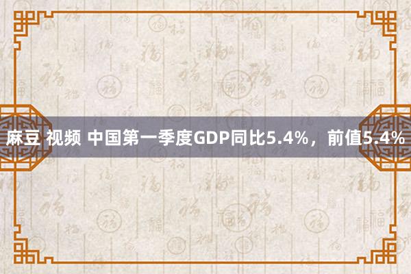 麻豆 视频 中国第一季度GDP同比5.4%，前值5.4%