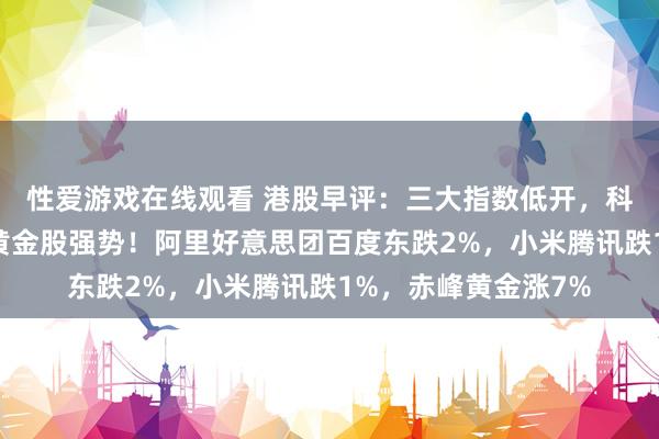性爱游戏在线观看 港股早评：三大指数低开，科技、汽车股普跌，黄金股强势！阿里好意思团百度东跌2%，小米腾讯跌1%，赤峰黄金涨7%