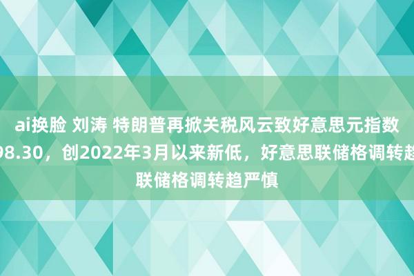 ai换脸 刘涛 特朗普再掀关税风云致好意思元指数跌至98.30，创2022年3月以来新低，好意思联储格调转趋严慎