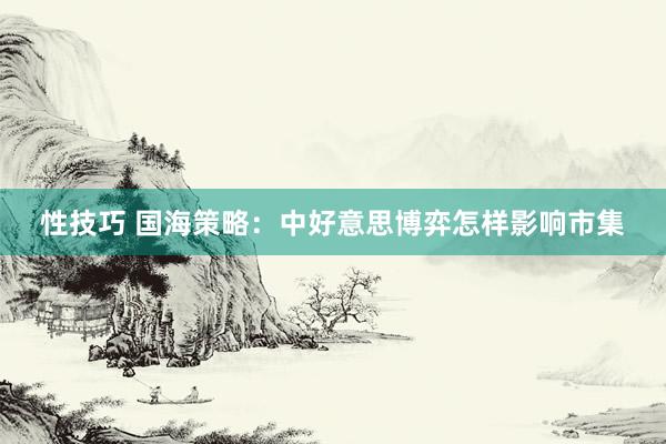 性技巧 国海策略：中好意思博弈怎样影响市集