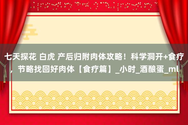 七天探花 白虎 产后归附肉体攻略！科学洞开+食疗，节略找回好肉体【食疗篇】_小时_酒酿蛋_ml