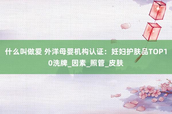 什么叫做爱 外洋母婴机构认证：妊妇护肤品TOP10洗牌_因素_照管_皮肤