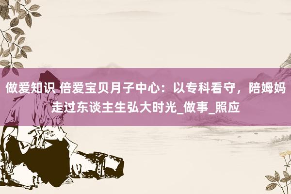 做爱知识 倍爱宝贝月子中心：以专科看守，陪姆妈走过东谈主生弘大时光_做事_照应
