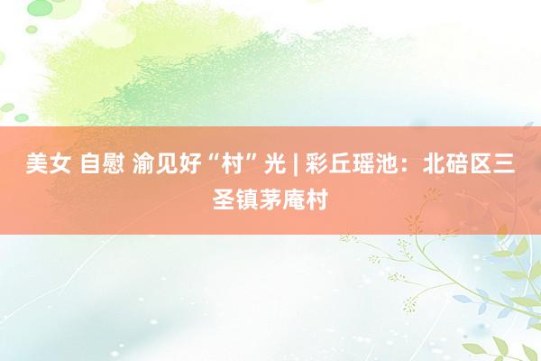 美女 自慰 渝见好“村”光 | 彩丘瑶池：北碚区三圣镇茅庵村