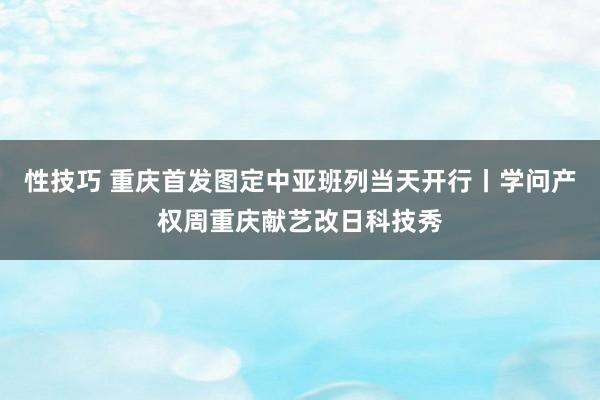 性技巧 重庆首发图定中亚班列当天开行丨学问产权周重庆献艺改日科技秀